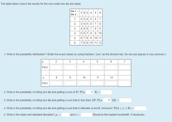 The table below shows the results for the sum when two die are rolled Die 1 Die 2 12 3 45 6 1 2 345 67 2 3 456 78 3 4 567 89 4 5 67 8 9 10 5 678 9 10 11 6 7 89 10 1112 1. What is the probability distribution? (Enter the exact values by using fractions. Use as the division bar. Do not use spaces in your answers.) 4 P(z) 10 12 P(z) 2 What is the probability of rolling two die and getting a sum of 3? P(z 3) 3. What is the probability of rolling two die and getting a sum that is less than 12? P 12) 4. What is the probability of rolling two die and getting a sum that is between 4 and 6, inclusive? P(4 5. What is the mean and standard deviation? 6) Round to the nearest hundredth, if necessary.