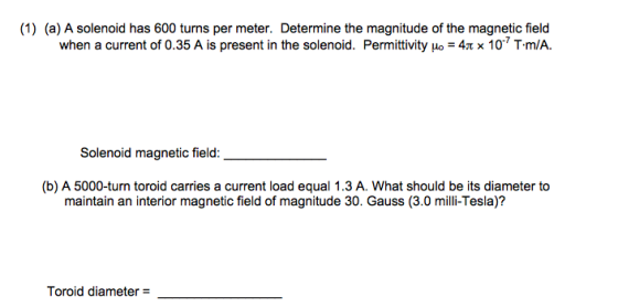 (1) (a) A solenoid has 600 turns per meter. Determine the magnitude of the magnetic field when a current of 0.35 A is present in the solenoid. Permittivity uo 34t x 10 T.m/A. magnetic field: Solenoid (b) A 5000-turn toroid carries a current load equal 1.3 A. What should be its diameter to maintain an interior magnetic field of magnitude 30. Gauss (3.0 milli-Tesla)? Toroid diameter