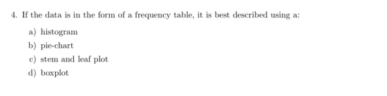 4. If the data is in the form of a frequency table, it is best described using a: a) histogram b) pie-chart c) stem and leaf