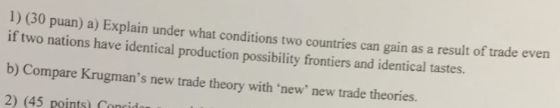 1) (30 puan) a) Explain under what conditions two countri if two nations have identical production possibility frontiers and identical tastes. b) Compare Krugmans new trade theory with new new trade theories. 2 es can gain as a result of trade even (45 points) Coneid