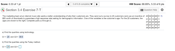 Score: 0.33 of 1 pt 3 of 6 (6 complete) HW Score: 88.89%, 5.33 of 6 pts & Section 3.4 Exercise 7-T Question Help a The marketing team at an intemet music site wants a better understanding of who their customers are. They send out a survey to 25 customers (and use an incentive of 20 32 33 29 31 $50 worth of downloads to guarantee a high response rate) asking for demographic information. One of the variables is the customers age. For the 25 customers, the 31 31 13 28 11 37 22 43 4825 25 23 31 35 32 36 43 42 4447 ages are shown to the right. Complete parts a) through d). a) Find the quartiles using technology. 01 25 and Q3 39.5 b) Find the quartiles using the Tukey method 01 25 and 03