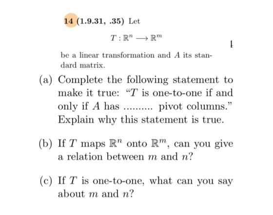 14 (1.9.31, .35) Let be a linear transformation and A its stan- dard matrix. (a) Complete the following statement to make it true: T is one-to-one if and only if A has pivot columns. Explain why this statement is true. b) If T maps R onto Rm, can you give a relation between m and n? (c) If T is one-to-one, what can you say about m and n?