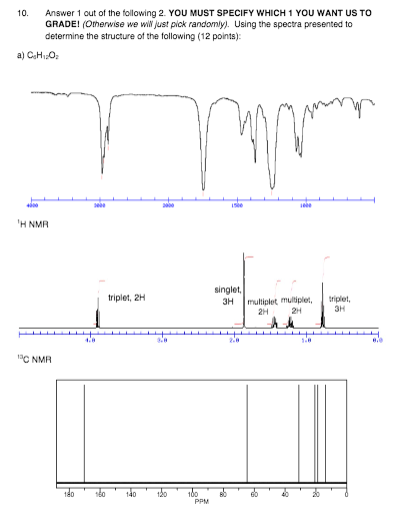 Answer 1 out of the following 2. YOU MUST SPECIFY WHICH 1 YOU WANT US TO GRADE! (Omerwise we wil just pick randomly). Using the spectra presented to determine the structure of the following (12 points): 10. H NMA singlet, ripiet, 2H 3H multlplet uple,plet, 2H 2H 3H aC NMR