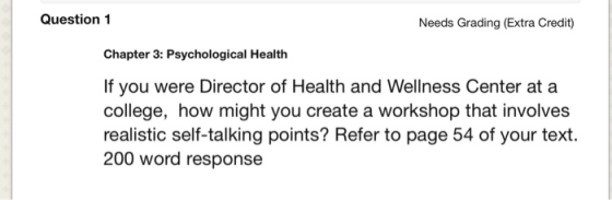 Question 1 Needs Grading (Extra Credit) Chapter 3: Psychological Health If you were Director of Health and Wellness Center at a college, how might you create a workshop that involves realistic self-talking points? Refer to page 54 of your text. 200 word response