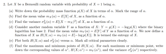 2. Let X be a Bernoulli random variable with probability of X -1 being a. a) Write down the probability mass function p(X) of X in terms of a. Mark the range of a (b) Find the mean value mx(a) EX] of X, as a function of a (c) Find the variance σ剤a) IX-mx)2) of X, as a function of a. (d) Consider another random variable Y as a function of X: Y = g(X) =-log p(X) where the binary logarithm has base 2. Find the mean value my(a) EY] of Y as a function of a. We now define a function of X as H(X: a) = my(a) = El-log p(X)]. It is termed the entropy of X (e) Plot both H(X; ) and ơ3 (a) versus a. Mark all critical parameters clearly. (f) Find the maximum and minimum points of H(X;a). For each maximum or minimum point, write down the corresponding values of a, H(Xa*)-my(a*), and the variance σ (a*) respectively