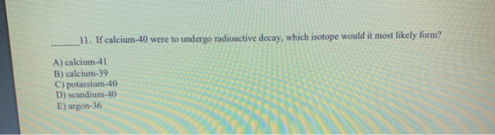 11. If calcium-40 were to undergo radioactive decay, which isotope would it most likely form? A) calcium-41 B) calcium-39 C)