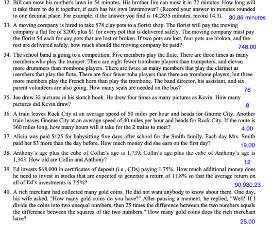 32. Bill can mow his mothers lawn in 54 minutes. His brother Jim can mow it in 72 minutes. How long will it take them to do it together, if each has his own lawnmower? (Record your answer in minutes rounded to one decimal place. For example, if the answer you find is 14.2835 minutes, record 14.3). 30.86 minute 33. A moving company is hired to take 578 clay pots to a florist shop. The florist will pay the moving company a flat fee of $200, plus S1 for every pot that is delivered safely. The moving company must pay the florist $4 each for any pots that are lost or broken. If two pots are lost, four pots are broken, and the rest are delivered safely, how much should the moving company be paid? 748.00 34. The school band is going to a competition. Five members play the flute. There are three times as many members who play the trumpet. There are eight fewer trombone players than trumpeters, and eleven more drummers than trombone players. There are twice as many members that play the clarinet as members that play the flute. There are four fewer tuba players than there are trombone players, but three more members play the French horn than play the trombone. The band director, his assistant, and six parent volunteers are also going. How many seats are needed on the bus? 76 35. Joe drew 32 pictures in his sketch book. He drew four times as many pictures as Kevin. How many pictures did Kevin draw? 8 36. A train leaves Rock City at an average speed of 50 miles per hour and heads for Gnome City. Another train leaves Gnome City at an average speed of 40 miles per hour and heads for Rock City. If the route is 360 miles long, how many hours will it take for the 2 trains to meet? 4.00 37. Alicia was paid $125 for babysitting five days after school for the Smith family. Each day Mrs. Smith 19.00 38. Anthonys age plus the cube of Collins age is 1,739. Collins age plus the cube of Anthonys age is paid her $3 more than the day before. How much money did she earn on the first day? 1,343. How old are Collin and Anthony? he need to invest in stocks that are expected to generate a return of 11.8% so that the average return on 12 39. Ed invests $68,000 in certificates of deposit (ie, CDs) paying 1.75%. How much additional money does 11 of Eds investments is 7.5%? 90,930.23 40. A rich merchant had collected many gold coins. He did not want anybody to know about them. One day his wife asked, How many gold coins do you have? After pausing a moment, he replied, Well! IfI divide the coins into two unequal numbers, then 25 times the difference between the two numbers equals the difference between the squares of the two numbers. How many gold coins does the rich merchant have? 25.00