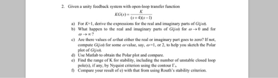 2. Given a unity feedback system with open-loop transfer function s+40s-I) a) For K-1, derive the expressions for the real and imaginary parts of G(jo). b) What happen to the real and imaginary parts of G(jo) for ω 0 and for Are there values of ω that either the real or imaginary part goes to zero? If not, compute Gijo) for some ovalue, say,, or 2, to help you sketch the Polar plot of Gja). c) d) Use Matlab to obtain the Polar plot and compare. eFind the range of K for stability, including the number of unstable closed loop pole(s), if any, by Nyquist criterion using the contour t) Compare your result of e) with that from using Rouths stability criterion