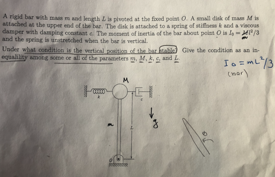 A rigid bar with mass m and length L is pivoted at the fixed point O. A small disk of mass M is attached at the upper end of the bar. The disk is attached to a spring of stiffness k and a viscous damper with damping constant c. The moment of inertia of the bar about point O is Io M2/3 and the spring is unstretched when the bar is vertical. rs Under what condition is the vertical position of the bar stable Give the condition as an in- equalility among some or all of the parameters m, M, k, c, and L /3 (par