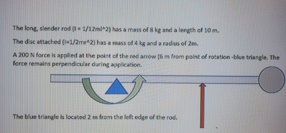 The long, slender rod (1 = 1/12ml^2) has a mass of 8 kg and a length of 10 m. The disc attached (I=1/2mr^2) has a mass of 4 k