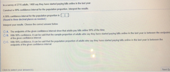 In a survey of 2715 adults, 1468 say they have started paying bills nline in the last year Construct a 99% confidence interval for the population proportion interpret the results A 99% confidence interval for the population proportion is Round to three decimal places as needed) Interpret your results, Choose the correct answer below 0 A. The endpoints of the given confidence interval show that adults pay bills online 99% of the time. with 99% confidence, it can be said that the sample proportion of adults who say they have started paying bills online in the last year is between of the given confidence interval wi в, 99% confidence it can be said that the populat endpoints of the given confidence interval C. proportion of adults who say they have started paying bills online in the last year is betweon the Click to select your answer(s) Next Qu