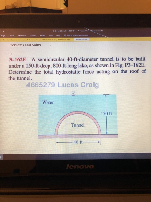 Problems and Solns 1) 3-162E A semicircular 40-ft-diameter tunnel is to be built under a 150-ft-deep, 800-ft-long lake, as shown in Fig. P3-162E Determine the total hydrostatic force acting on the roof of the tunnel 4665279 Lucas Craig Water 150 ft Tunnel 40 ft enovo