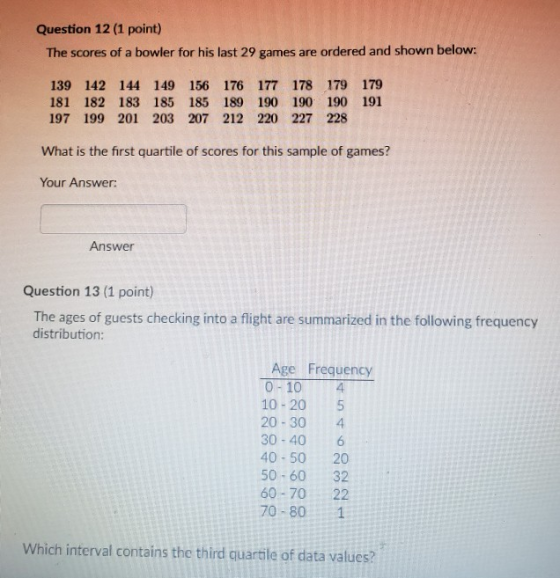 Question 12 (1 point) The scores of a bowler for his last 29 games are ordered and shown below: 139 142 144 149 156 176 177 178 179 179 181 182 183 185 185 189 190 190 190 191 197 199 201 203 207 212 220 227 228 What is the first quartile of scores for this sample of games? Your Answer: Answer Question 13 (1 point) The ages of guests checking into a flight are summarized in the following frequency distribution: Age Frequency 0-10 4 10-20 5 20-30 4 30-40 6 40-50 20 50-60 32 60-70 22 70-80 1 Which interval contains the third quartle of data values?