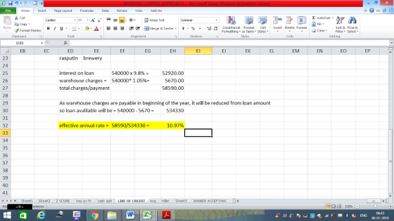 Home nert Page Layout Formulas Data Review View dd-Ins s Cut aCopy E AutoSum Calibri ー E ゴWrap Text General в 1 프 . Ej-., Δ. : rーー 逻锂函Merge & Center. $, % , 弼,8 C Paste Conditional Format CeInsert Delete Format Formatting as Table Styles2 Clear Sort &Find & Format Painter Clipboard Font Alignment Number Styles Cells Edting E133 ED rasputin brewery EB EC ЕЕ EF EG EH El El EK EL EM EN EO EP 23 24 25 26 27 28 29 30 31 32 interest on loan warehouse charges540000 1.05%- total charges/payment 540000 x 9.8% 52920.00 5670.00 58590.00 As warehouse charges are payable in beginning of the year, it will be reduced from loan amount so loan avalilable will be 540000-5670534330 effective annual rate- 58590/534330 - 10.97% 34 35 36 37 38 39 40 41 LINE OF CREDIT miler Sheet3 BANKER ACCEPTANC0 06:43 06-01-2019
