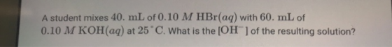 A student mixes 40. mL of 0.10 M HBr(aq) with 60. mL of 0.10 M KOH(aq) at 25°C. What is the [OH-] of the resulting solution?