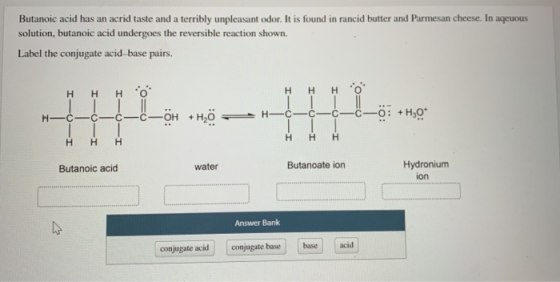 Butanoic acid has an acrid taste and a terribly unpleasant odor. It is found in rancid butter and Parmesan cheese. In aqeuous