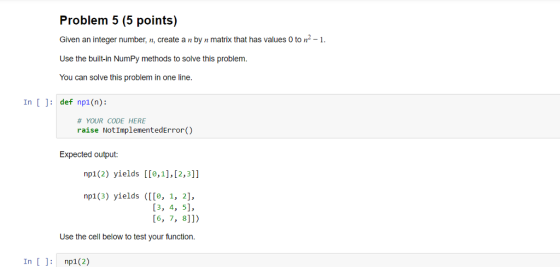 Problem 5 (5 points) Given an integer number, n, create a n by n matrix that has values 0 to n- Use the built-in NumPy method