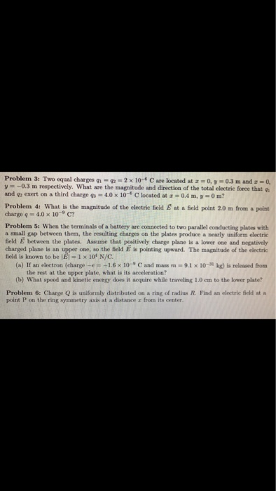 Problem 3: Two equal charges g.-9-2x 10-6 C are located at z 0, V-0.3 m and z 0, V 0.3 m respectively. What are the magnitude and direction of the total electric force that q and g exert on a third charge 4.0 x 10 C located at 0.4 m, y 0m? Problem 4: What is the magnitude of the electric field E at a Geld point 2.0 m from a point charge q 4.0 x 10-9 C? Problem 5: When the terminals of a battery are connected to two parallel conducting plates with a small gap between them, the resulting charges on the plates produce a nearly uniform electric field E between the plates. Assume that positively charge plane is a lower one and negatively charged plane is an upper one, so the field E is pointing upward. The magnitude of the electric field is known to be闳 1 x 104 N/C (a) If an electron (charge-e=-1.6 x 10-9 C and mass m-9.1 x 10-31 kg) is released from the rest at the upper plate, what is its acceleration? (b) What speed and kinetic energy does it acquire while traveling 1.0 cm to the lower plate Problem 6: Charge Q is uniformly distributed on a ring of radius R. Find an electrie field at a point P on the ring symmetry axis at a distanceエfrom its center.