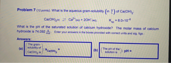 Problem 7 (12 points). What is the aqueous gram-solubility (in ) of Ca(OH)2: Ca(OH)2(8) = Ca?*(04) + 2OH(aq), K - 8.0-10-6 Wh