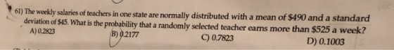 kly salaries of teachers in one state are normally distributed with a mean of $490 and a standard deviation of $45. What is the probability that a randomly selected teacher earns more than $525 a week? A) 0.2823 B) 0217 C) 0.7823 D) 0.1003