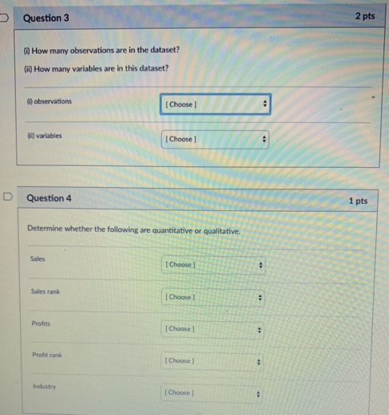Question 3 2 pts (0) How many observations are in the dataset? (i) How many variables are in this dataset? i) observations IChoose ] Gi) variables I Choose ] D Question 4 1 pts Determine whether the following are quantitative or qualitative. Sales IChoose ] Sales rank I Choose ) Profits [Choose ] Profit ranik IChoose ] Industry [ Choose ]