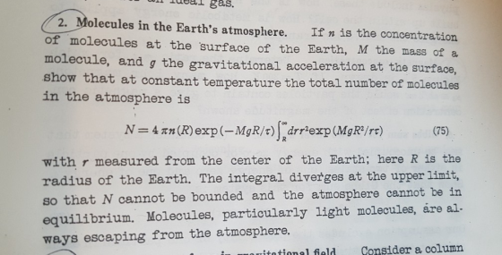 eal gas. 2. Molecules in the Earths atmosphere. If n is the concentration of molecules at the surface of the Earth, M the mass of a molecule, and g the gravitational acceleration at the surface show that at constant temperature the total number of molecules in the atmosphere is (75) with r measured from the center of the Barth; here R is the radius of the Earth. The integral diverges at the upper linit, so that N cannot be bounded and the atmosphere cannot be in equilibrium. Molecules, particularly light molecules, áre al. ways escaping from the atmosphere. itational field Consider a column