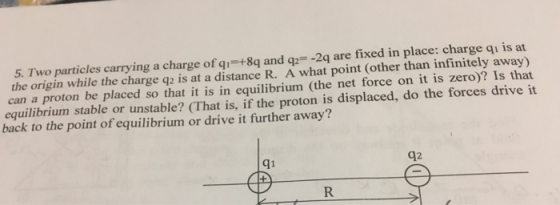 5. Two particles carrying a charge of qi-+8q and q -2q are fixed in place: charge qi is at the origin while the charge q2 is at a distance R. A what point (other than infinitely away) can a proton be placed so that it is in equilibrium (the net force on it is zero)? Is that equilibrium stable or unstable? (That is, if the proton is displaced, do the forces drive it back to the point of equilibrium or drive it further away? qi q2