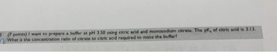 5 points) I want to prepare a buffer at pH 3.50 using citric acid and monosodium citrate. The pk, of citric acid is 3.13. Wha