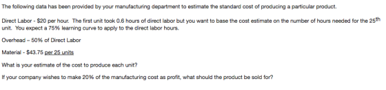 The following data has been provided by your manufacturing department to estimate the standard cost of producing a particular product. Direct Labor - $20 per hour. The first unit took 0.6 hours of direct labor but you want to base the cost estimate on the number of hours needed for the 25th unit. You expect a 75% learning curve to apply to the direct labor hours. Overhead-50% of Direct Labor Material $43.75 per 25 units What is your estimate of the cost to produce each unit? If your company wishes to make 20% of the manufacturing cost as profit, what should the product be sold for?