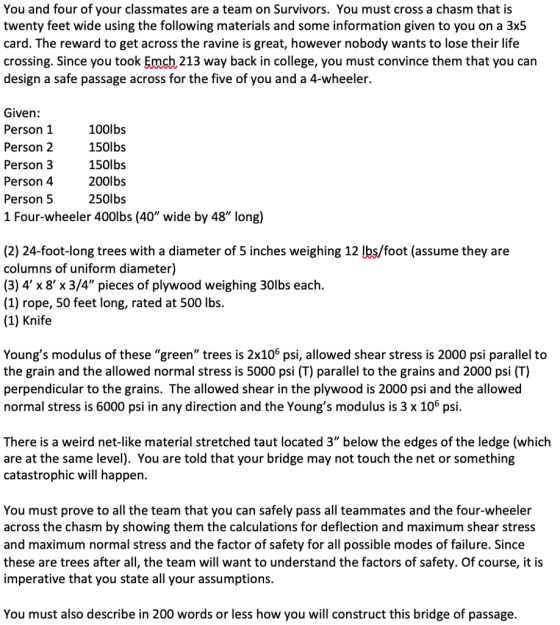 You and four of your classmates are a team on Survivors. You must cross a chasm that is twenty feet wide using the following materials and some information given to you on a 3x5 card. The reward to get across the ravine is great, however nobody wants to lose their life crossing. Since you took Emch 213 way back in college, you must convince them that you can design a safe passage across for the five of you and a 4-wheeler. Given: Person 1 Person 2 Person 3 Person 4 Person 5 1 Four-wheeler 400lbs (40 wide by 48 long) 100lbs 150lbs 150lbs 200lbs 250lbs (2) 24-foot-long trees with a diameter of 5 inches weighing 12 lbs/foot (assume they are columns of uniform diameter) (3) 4 x 8 x 3/4 pieces of plywood weighing 30lbs each. (1) rope, 50 feet long, rated at 500 lbs. (1) Knife Youngs modulus of thesegreen trees is 2x106 psi, allowed shear stress is 2000 psi parallel to the grain and the allowed normal stress is 5000 psi (T) parallel to the grains and 2000 psi (T) perpendicular to the grains. The allowed shear in the plywood is 2000 psi and the allowed normal stress is 6000 psi in any direction and the Youngs modulus is 3 x 106 psi. There is a weird net-like material stretched taut located 3 below the edges of the ledge (which are at the same level). You are told that your bridge may not touch the net or something catastrophic will happen. You must prove to all the team that you can safely pass all teammates and the four-wheeler across the chasm by showing them the calculations for deflection and maximum shear stress and maximum normal stress and the factor of safety for all possible modes of failure. Since these are trees after all, the team will want to understand the factors of safety. Of course, it is imperative that you state all your assumptions. You must also describe in 200 words or less how you will construct this bridge of passage.