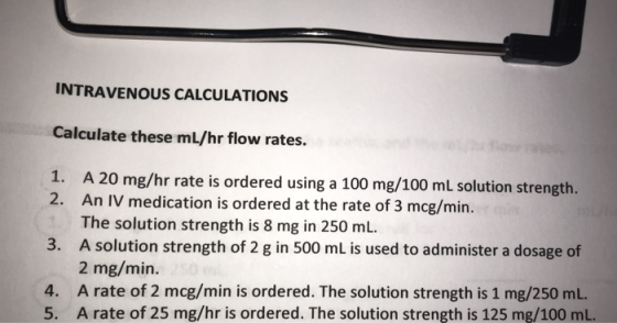 INTRAVENOUS CALCULATIONS Calculate these ml/hr flow rates. 1. A 20 mg/hr rate is ordered using a 100 mg/100 ml solution stren