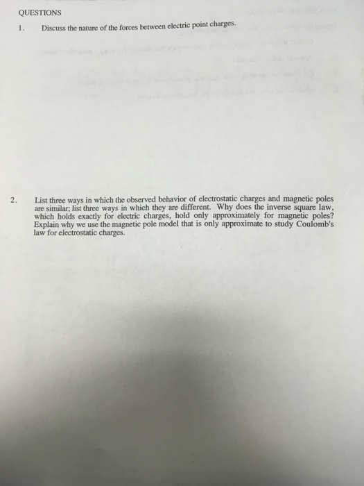 QUESTIONS 1. Discuss the nature of the forces between electric point charges. List three ways in which the observed behavior of electrostatic charges and magnetic poles are similar; list three ways in which they are different. Why does the inverse square law which holds exactly for electric charges, hold only approximately for magnetic poles? Explain why we use the magnetic pole model that is only approximate to study Coulombs law for electrostatic charges. 2.