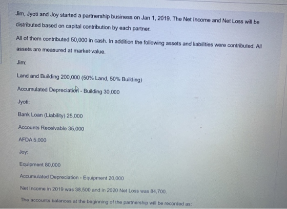 Jim, Jyoti and Joy started a partnership business on Jan 1, 2019. The Net Income and Net Loss will be distributed based on ca