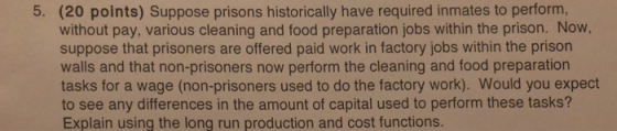 (20 points) Suppose prisons historically have required inmates to perform, without pay, various cleaning and food preparation jobs within the prison. Now, suppose that prisoners are offered paid work in factory jobs within the prison walls and that non-prisoners now perform the cleaning and food preparation tasks for a wage (non-prisoners used to do the factory work). Would you expect to see any differences in the amount of capital used to perform these tasks? Explain using the long run production and cost functions. 5.