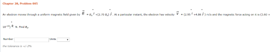Chapter 28, Problem 005 An electron moves through a uniform magnetic field given by B+(2.70 B) . At a particular instant, the electron has velocity (2.95 +4.86) m/s and the magnetic force acting on it is (3.60 x 10-19) k N. Find B Number Units the tolerance is +/-2%