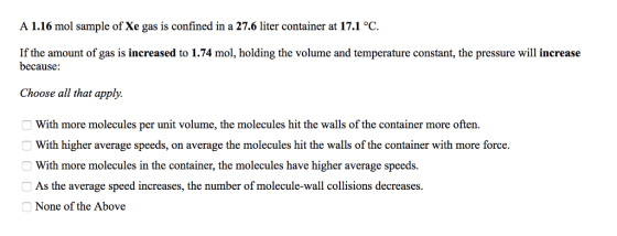 A 1.16 mol sample of Xe gas is confined in a 27.6 liter container at 17.1 °C If the amount of gas is increased to 1.74 mol, holding the volume and temperature constant, the pressure will increase because: Choose all that apply. 一with more molecules per unit volume, the molecules hit the walls of the container more often. O With higher average speeds, on average the molecules hit the walls of the container with more force. With more molecules in the container, the molecules have higher average speeds. e average speed increases, the number of molecule-wall collisions decreases As th None of the Above