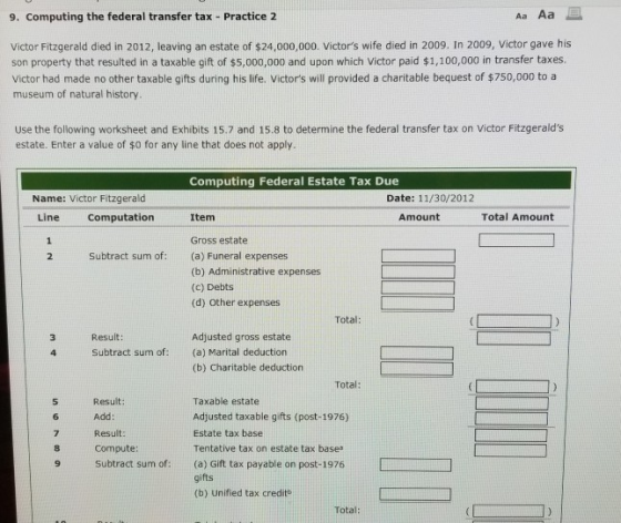 9. Computing the federal transfer tax- Practice 2 Aa Aa Victor Fitzgerald died in 2012, leaving an estate of $24,000,000. Victors wife died in 2009. In 2009, Victor gave his son property that resulted in a taxable gift of $5,000,000 and upon which Victor paid $1,100,000 in transfer taxes Victor had made no other taxable gifts during his life. Victors will provided a charitable bequest of $750,000 to a museum of natural history Use the following worksheet and Exhibits 15.7 and 15.8 to determine the federal transfer tax on Victor Fitzgeralds estate. Enter a value of $0 for any line that does not apply. Computing Federal Estate Tax Due Name: Victor Fitzgerald Line Computation Date: 11/30/2012 Item Amount Total Amount Gross estate 2 Subtract sum of:(a) Funeral expenses (b) Administrative expenses (c) Debts (d) Other expenses Total: Result: Adjusted gross estate (a) Marital deduction (b) Charitable deduction Subtract sum of: Total: Result: Add Result: Compute: Subtract sum of: Taxable estate Adjusted taxable gifts (post-1976) Estate tax base Tentative tax on estate tax base (a) Gift tax payable on post-1976 gifts (b) Unified tax creditb 5 Total: