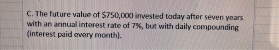 The future value of $750,000 invested today after seven years with an annual interest rate of 7%, but with daily compounding interest paid every month).