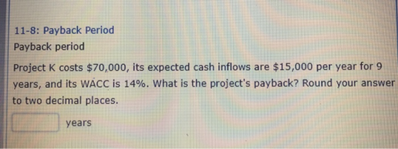 11-8: Payback Period Payback period Project K costs $70,000, its expected cash inflows are $15,000 per year for 9 years, and its WACC is 14%. what is the projects payback? Round your answer to two decimal places. years