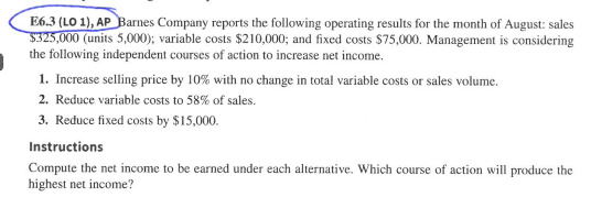 6.3 (LO 1),AP Barnes Company reports the following operating results for the month of August: sales 000 (units 5,000); variable costs $210,000; and fixed costs $75,000. Management is considering the following independent courses of action to increase net income. I. Increase selling price by 10% with no change in total variable costs or sales volume, 2. Reduce variable costs to 58% of sales. 3. Reduce fixed costs by $15,000 Instructions Compute the net income to be earned under each alternative. Which course of action will produce the highest net income?