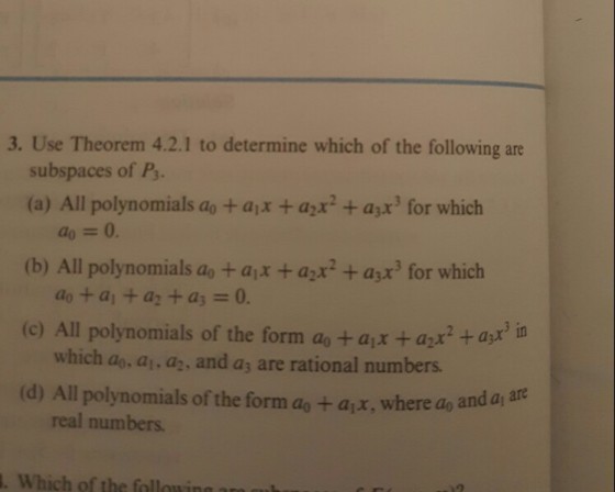 3. Use Theorem 4.2.1 to determine which of the following are subspaces of Ps. (a) All polynomials ao + ajx + azx2 + ax for which ao = 0. (b) All polynomials a+ajx+ax + ax for which (c) All polynomials of the form ao +ajx + azx (d) All polynomials of the form ao + ajx, where ao and a do +a+ az + as-0. a2x2asr which ao, a, a2, and as are rational numbers. real numbers . Which of the fallowing ara u
