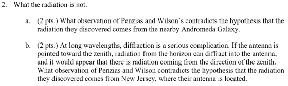 2. What the radiation is not. (2 pts.) What observation of Penzias and Wilsons contradicts the hypothesis that the radiation they discovered comes from the nearby Andromeda Galaxy a. (2 pts.) At long wavelengths, diffraction is a serious complication. If the antenna is pointed toward the zenith, radiation from the horizon can diffract into the antenna, and it would appear that there is radiation coming from the direction of the zenith. What observation of Penzias and Wilson contradicts the hypothesis that the radiation they discovered comes from New Jersey, where their antenna is located b.