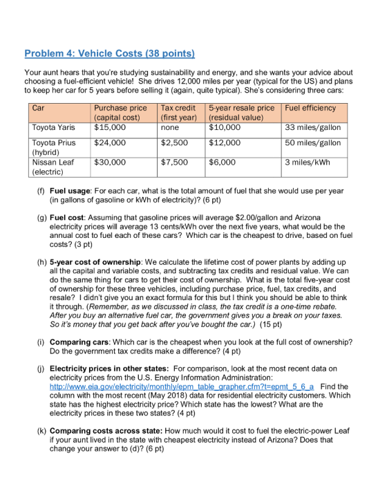 Problem 4: Vehicle Costs (38 points Your aunt hears that youre studying sustainability and energy, and she wants your advice about choosing a fuel-efficient vehicle! She drives 12,000 miles per year (typical for the US) and plans to keep her car for 5 years before selling it (again, quite typical). Shes considering three cars Car Purchase price Tax credit 5-year resale price Fuel efficiency (capital cost)(first year) (residual value) Toyota Yaris $15,000 33 miles/gallon 50 miles/gallon 3 miles/kWh none $10,000 Toyota Prius $24,000 (hybrid) Nissan Leaf $30,000 (electric) $2,500 $12,000 $7,500 $6,000 (f) Fuel usage: For each car, what is the total amount of fuel that she would use per year (in gallons of gasoline or kWh of electricity)? (6 pt) (g) Fuel cost: Assuming that gasoline prices will average $2.00/gallon and Arizona electricity prices will average 13 cents/kWh over the next five years, what would be the annual cost to fuel each of these cars? Which car is the cheapest to drive, based on fuel costs? (3 pt) (h) 5-year cost of ownership: We calculate the lifetime cost of power plants by adding up all the capital and variable costs, and subtracting tax credits and residual value. We can do the same thing for cars to get their cost of ownership. What is the total five-year cost of ownership for these three vehicles, including purchase price, fuel, tax credits, and resale? I didnt give you an exact formula for this but I think you should be able to think it through. (Remember, as we discussed in class, the tax credit is a one-time rebate After you buy an alternative fuel car, the government gives you a break on your taxes So its money that you get back after youve bought the car.) (15 pt) (i) Comparing cars: Which car is the cheapest when you look at the full cost of ownership? Do the government tax credits make a difference? (4 pt) (0) Electricity prices in other states: For comparison, look at the most recent data on electricity prices from the U.S. Energy Information Administration table graphe Find the column with the most recent (May 2018) data for residential electricity customers. Which state has the highest electricity price? Which state has the lowest? What are the electricity prices in these two states? (4 pt) (k) Comparing costs across state: How much would it cost to fuel the electric-power Leaf if your aunt lived in the state with cheapest electricity instead of Arizona? Does that change your answer to (d)? (6 pt)