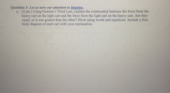 Question 3: Let us turn our attention to Impulse. a. (2 pts.) Using Newtons Third Law, explain the relationship between the force from the heavy c on the light cart and the force from the light cart on the heavy cart. Are they equal, or is one greater than the other? Show using words and equations. Include a free- body diagram of each cart with your explanation.