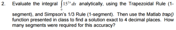 2. Evaluate the integral 152 dx analytically, using the Trapezoidal Rule (1 segment), and Simpsons 1/3 Rule (1-segment). Then use the Matlab trap0 function presented in class to find a solution exact to 4 decimal places. How many segments were required for this accuracy?