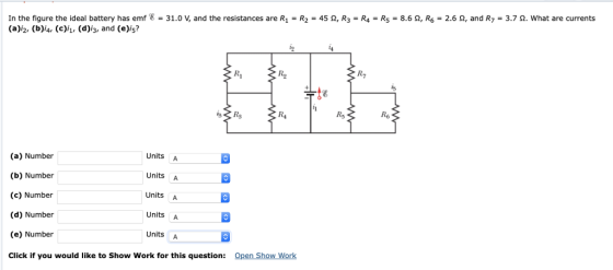 In the figure the ideal battery has emf 8 = 31.0 V, and the resistances are R1 = R2 = 45 Ω, R-Ra = R5 (a)i2, (b)i4, (c)/i, (d)/3, and (e)is? 8.6 Ω, R6 = 2.6 Ω, and R: 3.7 Ω. what are currents R2 R7 Rs R4 (a) Number (b) Number (c) Number (d) Number (e) Number Click if you would like to Show Work for this question: Units A Units A Units A Units A Units A Open Show Work
