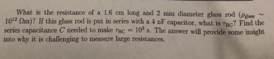 What is the resistance of a 1.6 cm long and 2 mm diameter glass rod (Pglass ~ 1012 m)? If this glass rod is put in series wit
