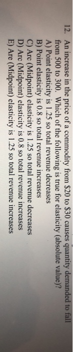 12. An in e in the price of a commodity from $20 to $30 causes quantity nded to fall from 500 to 300. Which of the following is true for elasticity (absolute value)? A) Point elasticity is 1.25 so total revenue decreases B) Point elasticity is 0.8 so total revenue increases C) Arc (Midpoint) elasticity is 1.25 so total revenue decreases D) Arc (Midpoint) elasticity is 0.8 so total revenue increases E) Are (Midpoint) elasticity is 1.25 so total revenue increases