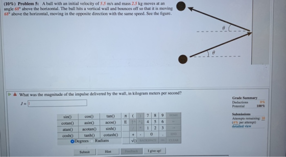 (10%) Problem 5: A ball with an initial velocity of 5.5 m/s and mass 2.5 kg moves at an angle 68° above the horizontal. The b