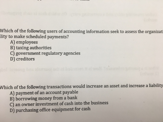 Which of the following users of accounting information seek to assess the organizat lity to make scheduled payments? A) employees B) taxing authorities C) government regulatory agencies D) creditors Which of the following transactions would increase an asset and increase a liability A) payment of an account payable B) borrowing money from a bank C) an owner investment of cash into the business D) purchasing office equipment for cash